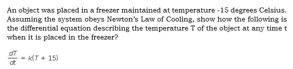 An object was placed in a freezer maintained at temperature -15 degrees Celsius.
Assuming the system obeys Newton's Law of Cooling, show how the following is
the differential equation describing the temperature T of the object at any timet
when it is placed in the freezer?
dT
k(T + 15)
%3D
dt
