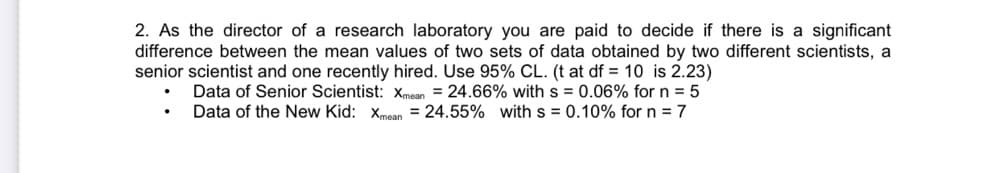 2. As the director of a research laboratory you are paid to decide if there is a significant
difference between the mean values of two sets of data obtained by two different scientists, a
senior scientist and one recently hired. Use 95% CL. (t at df = 10 is 2.23)
Data of Senior Scientist: Xmean = 24.66% with s = 0.06% for n = 5
Data of the New Kid: xmean = 24.55% with s = 0.10% for n = 7
