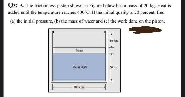 Q3: A. The frictionless piston shown in Figure below has a mass of 20 kg. Heat is
added until the temperature reaches 400°C. If the initial quality is 20 percent, find
(a) the initial pressure, (b) the mass of water and (c) the work done on the piston.
30 mna
Piston
Water vapor
50 mm
100 mm
