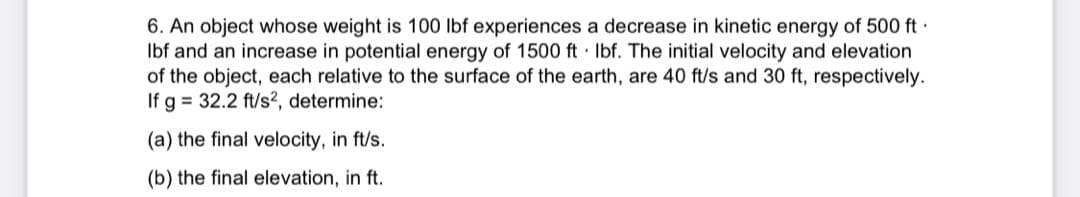6. An object whose weight is 100 lbf experiences a decrease in kinetic energy of 500 ft.
Ibf and an increase in potential energy of 1500 ft lbf. The initial velocity and elevation
of the object, each relative to the surface of the earth, are 40 ft/s and 30 ft, respectively.
If g = 32.2 ft/s², determine:
(a) the final velocity, in ft/s.
(b) the final elevation, in ft.