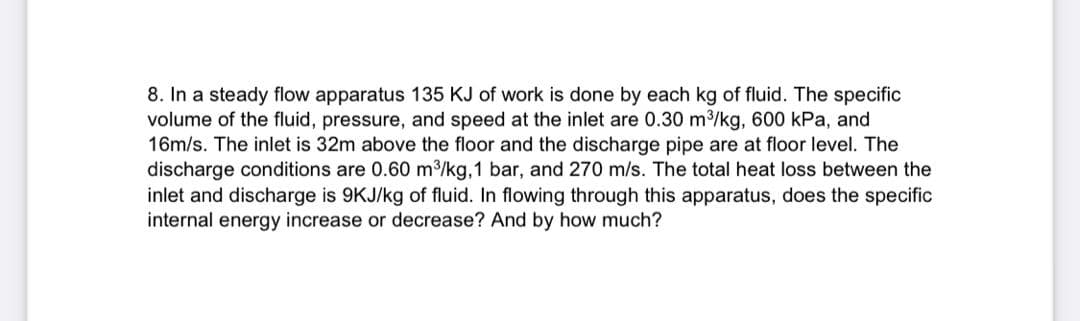 8. In a steady flow apparatus 135 KJ of work is done by each kg of fluid. The specific
volume of the fluid, pressure, and speed at the inlet are 0.30 m³/kg, 600 kPa, and
16m/s. The inlet is 32m above the floor and the discharge pipe are at floor level. The
discharge conditions are 0.60 m³/kg, 1 bar, and 270 m/s. The total heat loss between the
inlet and discharge is 9KJ/kg of fluid. In flowing through this apparatus, does the specific
internal energy increase or decrease? And by how much?