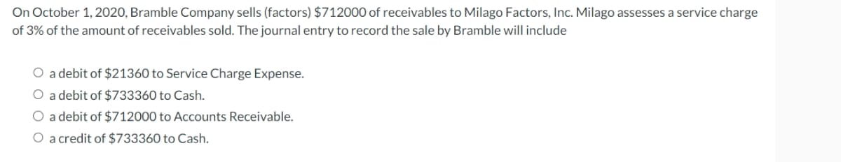 On October 1, 2020, Bramble Company sells (factors) $712000 of receivables to Milago Factors, Inc. Milago assesses a service charge
of 3% of the amount of receivables sold. The journal entry to record the sale by Bramble will include
O a debit of $21360 to Service Charge Expense.
O a debit of $733360 to Cash.
O a debit of $712000 to Accounts Receivable.
O a credit of $733360 to Cash.