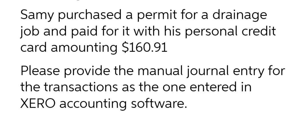 Samy purchased a permit for a drainage
job and paid for it with his personal credit
card amounting $160.91
Please provide the manual journal entry for
the transactions as the one entered in
XERO accounting software.