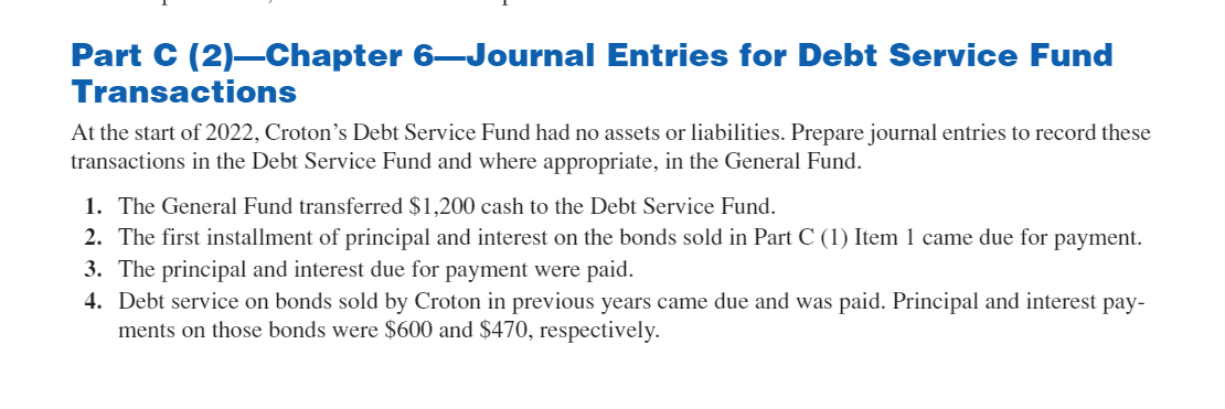 Part C (2) Chapter 6-Journal Entries for Debt Service Fund
Transactions
At the start of 2022, Croton's Debt Service Fund had no assets or liabilities. Prepare journal entries to record these
transactions in the Debt Service Fund and where appropriate, in the General Fund.
1. The General Fund transferred $1,200 cash to the Debt Service Fund.
2. The first installment of principal and interest on the bonds sold in Part C (1) Item 1 came due for payment.
3. The principal and interest due for payment were paid.
4. Debt service on bonds sold by Croton in previous years came due and was paid. Principal and interest pay-
ments on those bonds were $600 and $470, respectively.