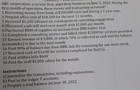 ABC corporation, a service firm, start their business on June 1, 2022. During the
first month of operation, these events and transaction occurred?
1. Borrowing money from bank of $500,000 cash and having a 3-year note.
1-Prepaid office rent of $14,100 for the next 12 months.
5-Received $5,200 advance on a management consulting engagement
6 Discussed a job will start next month with $1,000 per month.
$800 of supplies on account from BBB before 16.6.
6.Purchased
11. Completed a consulting service and billed client $2,000 for services provided.
15 Earned revenue of $ 9,000, of which 70% is collected in cash and the balance
(remainder) is due in the next month.
16 Paid 90% of balance due from BBB. Ask the remaining for one more week.
17 Received cash of $3,600 for services completed for Dad Co.
21 Paid utilities bills $600
30 Paid the staff $5,000 salary for the month.
Instructions
a) Journalize the transactions, including explanations.
b) Post to the ledger T accounts.
c) Prepare a trial balance on June 30, 2022.