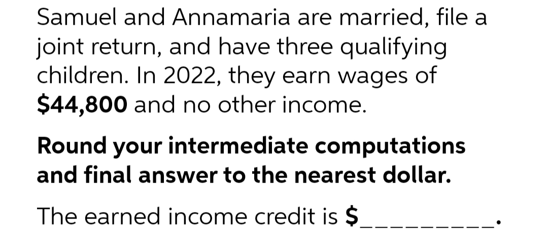 Samuel and Annamaria are married, file a
joint return, and have three qualifying
children. In 2022, they earn wages of
$44,800 and no other income.
Round your intermediate computations
and final answer to the nearest dollar.
The earned income credit is $