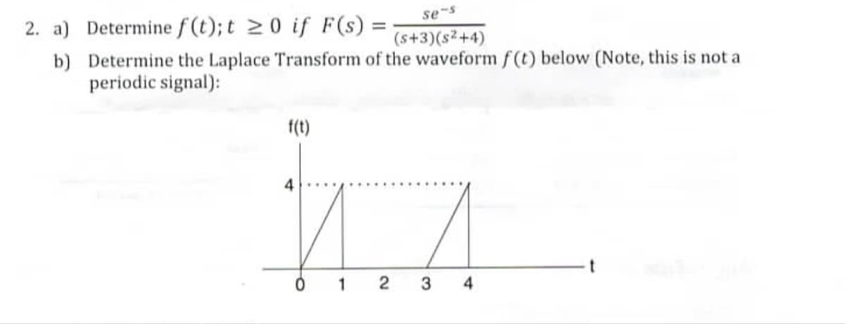 2. a) Determine f(t); t ≥ 0 if F(s) =
se-s
=
(s+3)(s²+4)
b) Determine the Laplace Transform of the waveform f(t) below (Note, this is not a
periodic signal):
f(t)
ИЛ
0
1
3 4