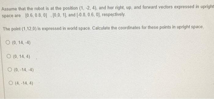 Assume that the robot is at the position (1, -2, 4), and her right, up, and forward vectors expressed in upright
space are [0.6, 0.8, 0] [0,0, 1], and [-0.8, 0.6, 0], respectively.
The point (1,12,0) is expressed in world space. Calculate the coordinates for these points in upright space.
O(0, 14,-4)
O(0, 14, 4)
(0,-14,-4)
O(4,-14, 4)