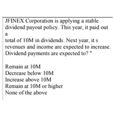 JFINEX Corporation is applying a stable
dividend payout policy. This year, it paid out
a
total of 10M in dividends. Next year, it s
revenues and income are expected to increase.
Dividend payments are expected to? "
Remain at 10M
Decrease below 10M
Increase above 10M
Remain at 10M or higher
None of the above
