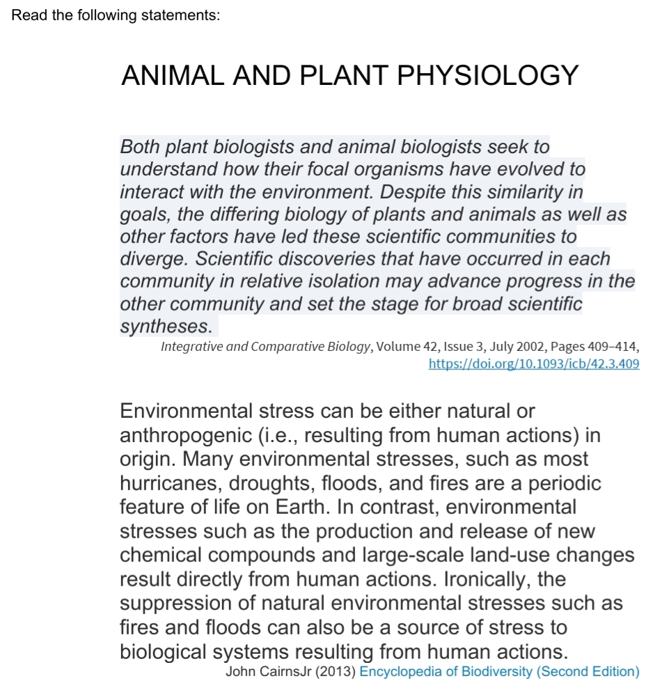 Read the following statements:
ANIMAL AND PLANT PHYSIOLOGY
Both plant biologists and animal biologists seek to
understand how their focal organisms have evolved to
interact with the environment. Despite this similarity in
goals, the differing biology of plants and animals as well as
other factors have led these scientific communities to
diverge. Scientific discoveries that have occurred in each
community in relative isolation may advance progress in the
other community and set the stage for broad scientific
syntheses.
Integrative and Comparative Biology, Volume 42, Issue 3, July 2002, Pages 409-414,
https://doi.org/10.1093/icb/42.3.409
Environmental stress can be either natural or
anthropogenic (i.e., resulting from human actions) in
origin. Many environmental stresses, such as most
hurricanes, droughts, floods, and fires are a periodic
feature of life on Earth. In contrast, environmental
stresses such as the production and release of new
chemical compounds and large-scale land-use changes
result directly from human actions. Ironically, the
suppression of natural environmental stresses such as
fires and floods can also be a source of stress to
biological systems resulting from human actions.
John CairnsJr (2013) Encyclopedia of Biodiversity (Second Edition)