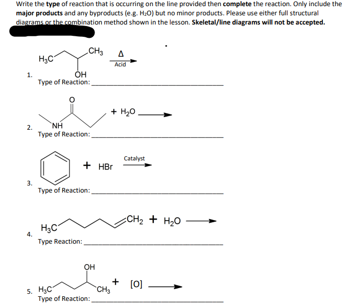 Write the type of reaction that is occurring on the line provided then complete the reaction. Only include the
major products and any byproducts (e.g. H₂O) but no minor products. Please use either full structural
diagrams or the combination method shown in the lesson. Skeletal/line diagrams will not be accepted.
1.
2.
3.
4.
H3C
OH
Type of Reaction:
CH3
NH
Type of Reaction:
H₂C
Type Reaction:
Type of Reaction:
5. H3C7
+ HBr
OH
Type of Reaction:
+ H₂O
A
Acid
CH3
+
Catalyst
CH2 + H2O
[0]