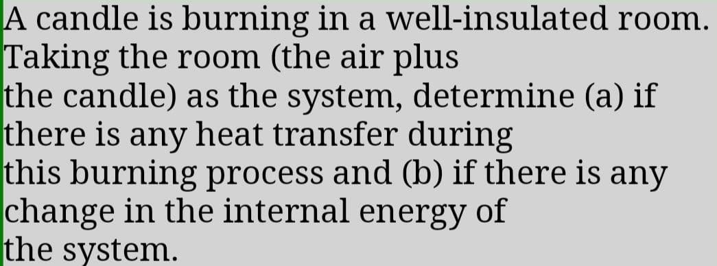 A candle is burning in a well-insulated room.
Taking the room (the air plus
the candle) as the system, determine (a) if
there is any heat transfer during
this burning process and (b) if there is any
change in the internal energy of
the system.
