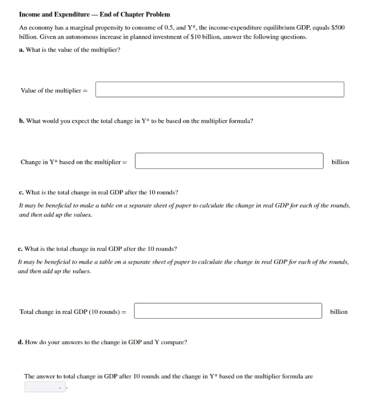 Income and Expenditure – End of Chapter Problem
An economy has a marginal propensity to consume of 0.5, and Y*, the income-expenditure cquilibrium GDP, cquals $500
billion. Given an autonomous increase in planned investment of $10 billion, answer the following questions.
a. What is the value of the multiplier?
Value of the multiplier =
b. What would you cxpect the total change in Y* to be bascd on the multiplicr formula?
Change in Y* based on the multiplier =
billion
c. What is the total change in real GDP after the 10 rounds?
It may be beneficial to make a table on a separate sheet of paper to calculate the change in real GDP for each of the rounds,
and then add up the values.
c. What is the total change in real GDP after the 10 rounds?
It may be beneficial to make a table on a separate sheet of paper to calculate the change in real GDP for each of the rounds,
and then add up the values.
Total change in real GDP (10 rounds) =
billion
d. How do your answers to the change in GDP and Y compare?
The answer to total change in GDP after 10 rounds and the change in Y* based on the multiplier formula are
