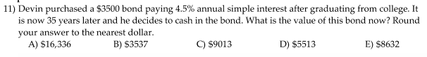 11) Devin purchased a $3500 bond paying 4.5% annual simple interest after graduating from college. It
is now 35 years later and he decides to cash in the bond. What is the value of this bond now? Round
your answer to the nearest dollar.
A) $16,336
B) $3537
C) $9013
D) $5513
E) $8632