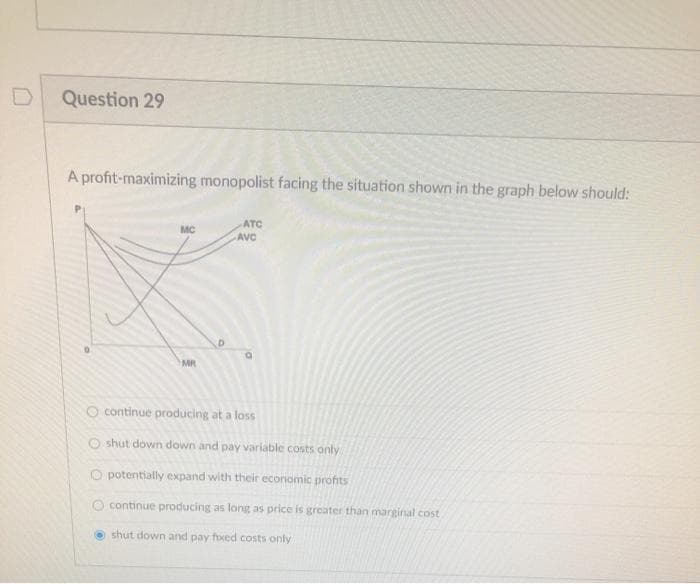 Question 29
A profit-maximizing monopolist facing the situation shown in the graph below should:
MC
MR
D
ATC
AVC
continue producing at a loss
shut down down and pay variable costs only
potentially expand with their economic profits
O continue producing as long as price is greater than marginal cost
shut down and pay foxed costs only
