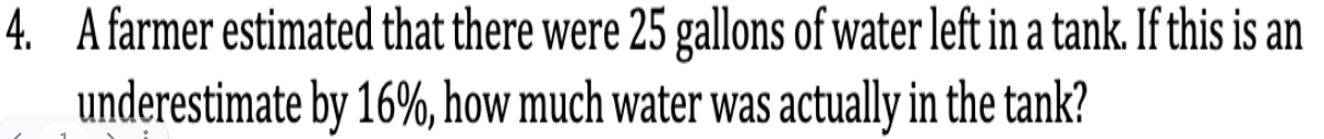 4. A farmer estimated that there were 25 gallons of water left in a tank. If this is an
underestimate by 16%, how much water was actually in the tank?
