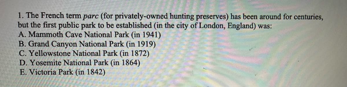1. The French term parc (for privately-owned hunting preserves) has been around for centuries,
but the first public park to be established (in the city of London, England) was:
A. Mammoth Cave National Park (in 1941)
B. Grand Canyon National Park (in 1919)
C. Yellowstone National Park (in 1872)
D. Yosemite National Park (in 1864)
E. Victoria Park (in 1842)
