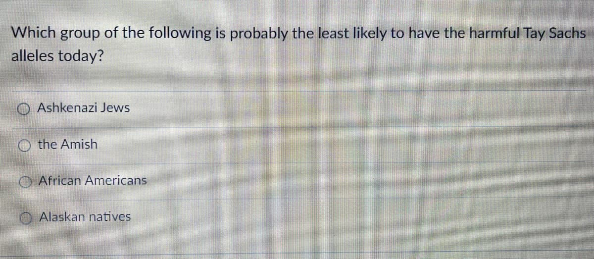 Which group of the following is probably the least likely to have the harmful Tay Sachs
alleles today?
O Ashkenazi Jews
O the Amish
O African Americans
O Alaskan natives
