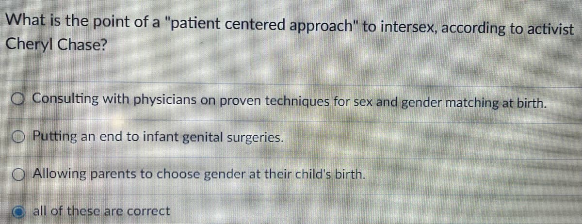 What is the point of a "patient centered approach" to intersex, according to activist
Cheryl Chase?
O Consulting with physicians on proven techniques for sex and gender matching at birth.
O Putting an end to infant genital surgeries.
O Allowing parents to choose gender at their child's birth.
all of these are correct
