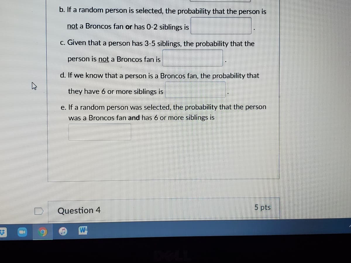 b. If a random person is selected, the probability that the person is
not a Broncos fan or has 0-2 siblings is
c. Given that a person has 3-5 siblings, the probability that the
person is not a Broncos fan is
d. If we know that a person is a Broncos fan, the probability that
they have 6 or more siblings is
e. If a random person was selected, the probability that the person
was a Broncos fan and has 6 or more siblings is
5 pts
Question 4
