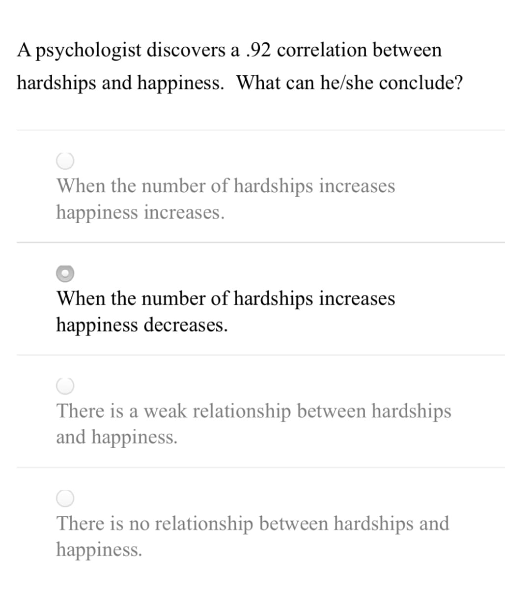 A psychologist discovers a .92 correlation between
hardships and happiness. What can he/she conclude?
When the number of hardships increases
happiness increases.
When the number of hardships increases
happiness decreases.
There is a weak relationship between hardships
and happiness.
There is no relationship between hardships and
happiness.

