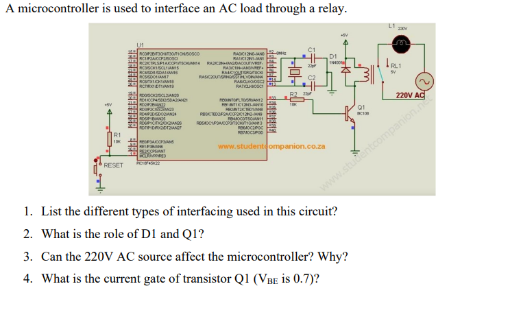 A microcontroller is used to interface an AC load through a relay.
L1
20V
U1
RAOC12NO-AND
RAIC1NJANT
RCCTPLSPIACOPITSOANI4 RAZCZNANDDACOUTIVREF.
RASCINANDVRE
RAACIOUTSRGTOCH
RASK2OUTSRNOSSIALVOANA
RASICLKOOSC2
RATCLOSCI
RC1P2ACCP26osa
D1
RCSOISCLIANIS
SV
RCASDISDALANI6
RCSSDOLANI7
RCBTXICKTONI
OE
R2 22
220V AC
200
RDICCPASD2SDAAN21
21 ROOEAN2
REONTOFLTOSRANI2
RB1NTIC12N3-JAN1O
REONTICTED1IAN
REOCTEDOPRAJOCP2C12N0ANG
10K
Q1
2 ROP2CISSAN23
20
RDAP2DISDORAN24
ROGPICITKZIOKZIANCS
RBSKOCIPSACCPITICHITIOANI
REGAOCZPOC
R1
10K
PEDPJACOPSIANS
www.studenteompanion.co.za
REIPBIANE
10BEZCOPSIAN7
MOLRIVPPRE)
RESET
www.studentoompanion.ne
1. List the different types of interfacing used in this circuit?
2. What is the role of D1 and Q1?
3. Can the 220V AC source affect the microcontroller? Why?
4. What is the current gate of transistor Q1 (VBE is 0.7)?
