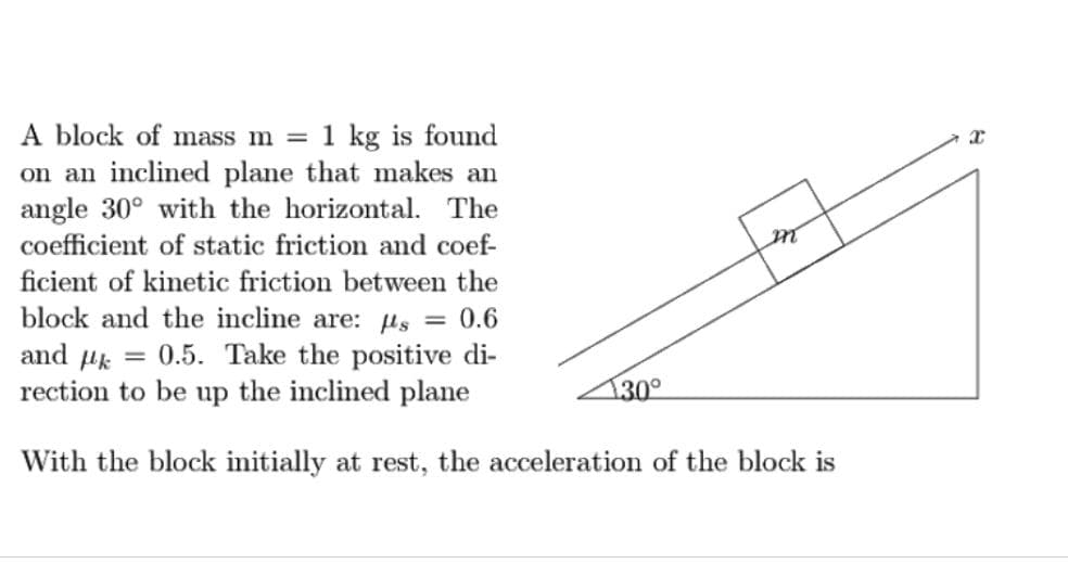 A block of mass m = 1 kg is found
on an inclined plane that makes an
angle 30° with the horizontal. The
coefficient of static friction and coef-
ficient of kinetic friction between the
block and the incline are: µs = 0.6
and uk = 0.5. Take the positive di-
rection to be up the inclined plane
30°
With the block initially at rest, the acceleration of the block is
