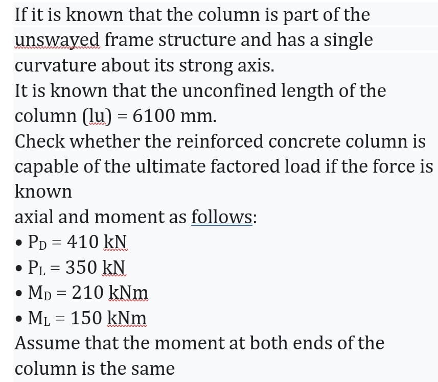 If it is known that the column is part of the
unswayed frame structure and has a single
curvature about its strong axis.
It is known that the unconfined length of the
column (lu) = 6100 mm.
Check whether the reinforced concrete column is
capable of the ultimate factored load if the force is
known
axial and moment as follows:
• PD = 410 kN
• PL = 350 kN
• MD = 210 kNm
ML 150 kNm
Assume that the moment at both ends of the
column is the same
=