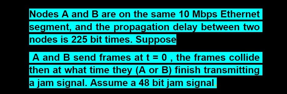 Nodes A and B are on the same 10 Mbps Ethernet
segment, and the propagation delay between two
nodes is 225 bit times. Suppose
A and B send frames at t = 0 , the frames collide
then at what time they (A or B) finish transmitting
a jam signal. Assume a 48 bit jam signal
