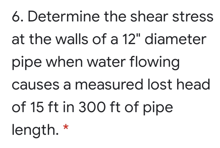 6. Determine the shear stress
at the walls of a 12" diameter
pipe when water flowing
causes a measured lost head
of 15 ft in 300 ft of pipe
length.
*
