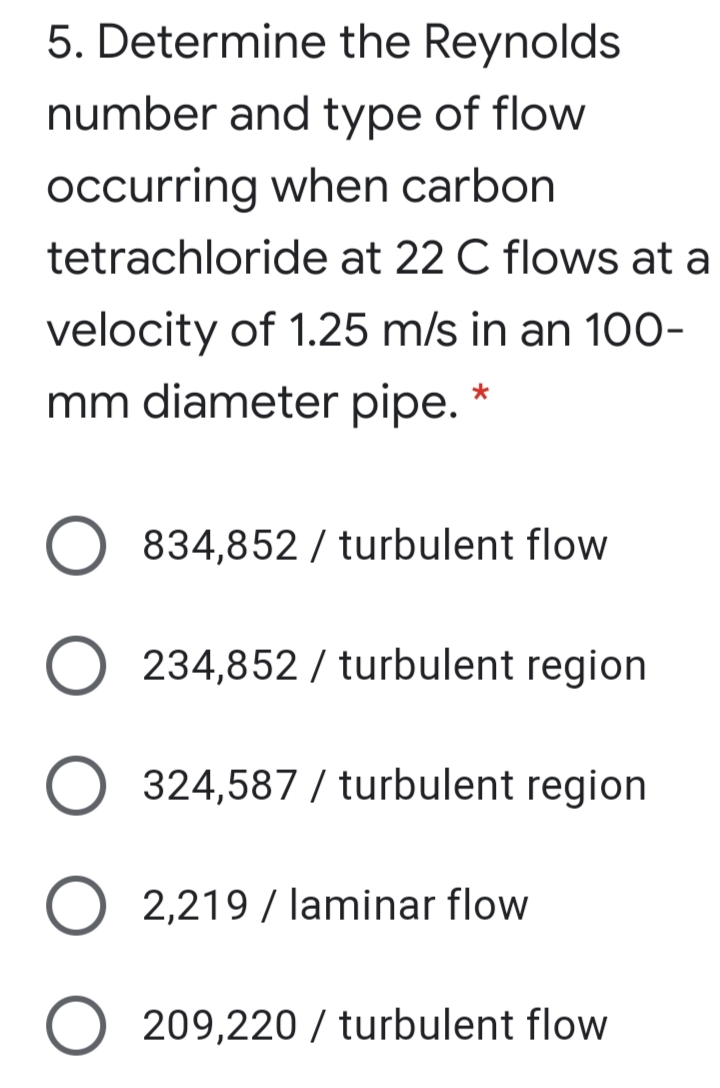 5. Determine the Reynolds
number and type of flow
occurring when carbon
tetrachloride at 22 C flows at a
velocity of 1.25 m/s in an 100-
mm diameter pipe. *
834,852 / turbulent flow
O 234,852 / turbulent region
324,587 / turbulent region
O 2,219 / laminar flow
O 209,220 / turbulent flow
