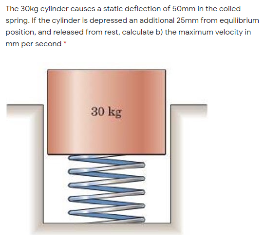 The 30kg cylinder causes a static deflection of 50mm in the coiled
spring. If the cylinder is depressed an additional 25mm from equilibrium
position, and released from rest, calculate b) the maximum velocity in
mm per second *
30 kg
