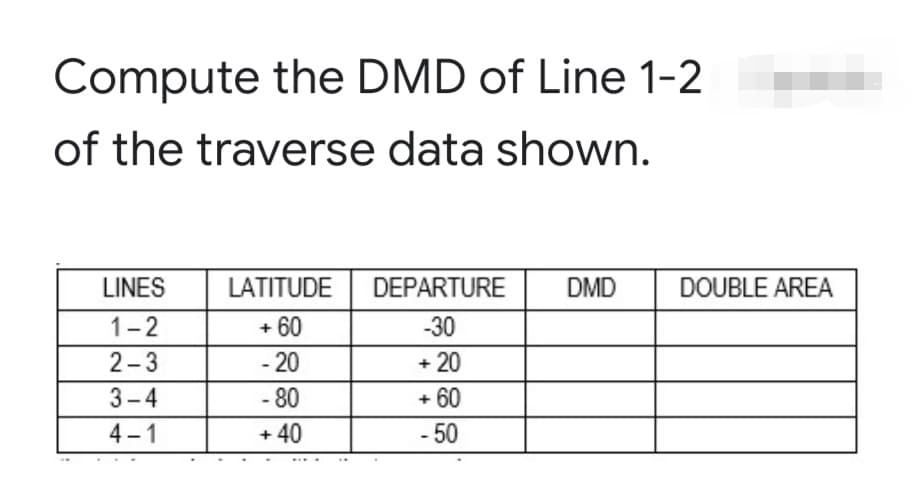 Compute the DMD of Line 1-2
of the traverse data shown.
LINES
LATITUDE
DEPARTURE
DMD
DOUBLE AREA
1-2
+ 60
-30
2-3
- 20
+ 20
3-4
- 80
+ 60
4-1
+ 40
- 50
