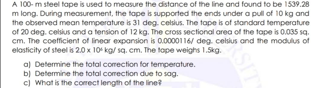 A 100- m steel tape is used to measure the distance of the line and found to be 1539.28
m long. During measurement, the tape is supported the ends under a pull of 10 kg and
the observed mean temperature is 31 deg. celsius. The tape is of standard temperature
of 20 deg. celsius and a tension of 12 kg. The cross sectional area of the tape is 0.035 sq.
cm. The coefficient of linear expansion is 0.0000116/ deg. celsius and the modulus of
elasticity of steel is 2.0 x 106 kg/ sq. cm. The tape weighs 1.5kg.
a) Determine the total correction for temperature.
b) Determine the total correction due to sag.
c) What is the correct length of the line?
RSIT
