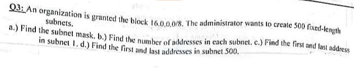 Q3: An organization is granted the block 16.0.0.0/8. The administrator wants to create 500 fixed-length
subnets.
a.) Find the subnet mask. b.) Find the number of addresses in each subnet. c.) Find the first and last address
in subnet 1. d.) Find the first and last addresses in subnet 500.