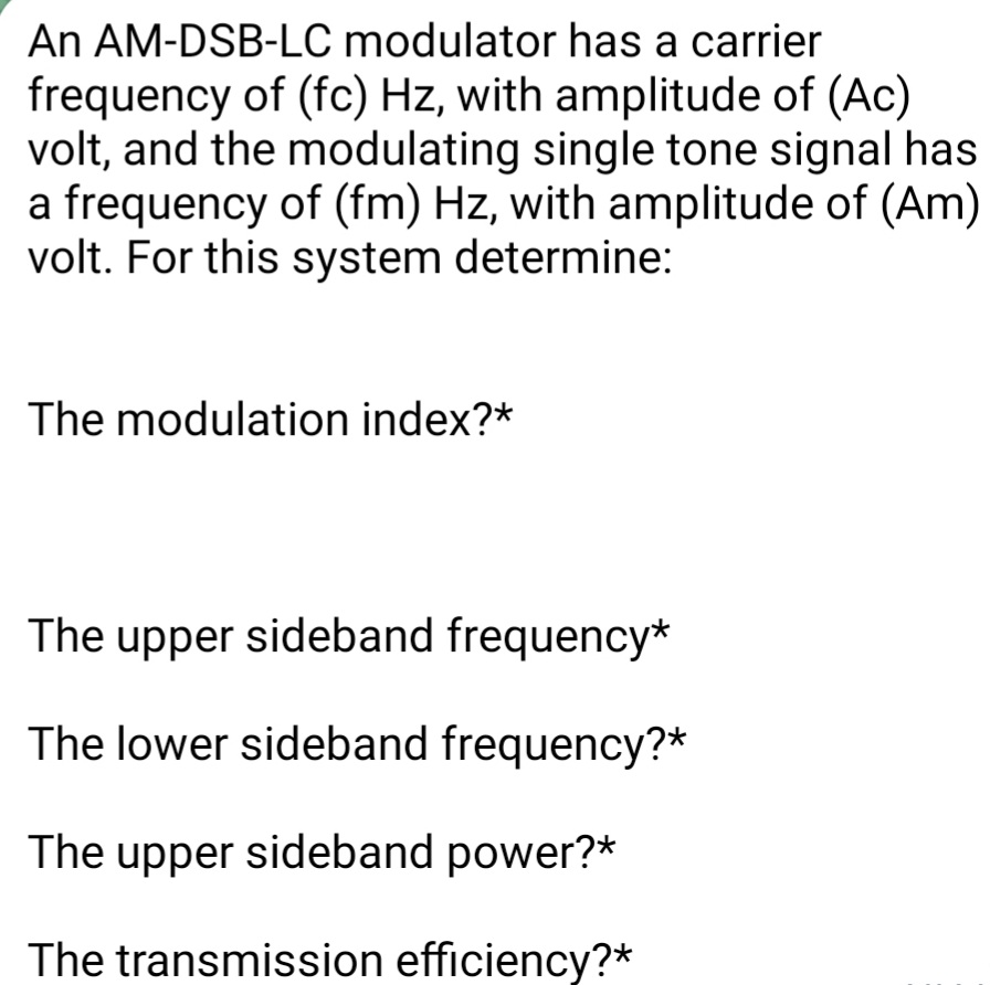 An AM-DSB-LC modulator has a carrier
frequency of (fc) Hz, with amplitude of (Ac)
volt, and the modulating single tone signal has
a frequency of (fm) Hz, with amplitude of (Am)
volt. For this system determine:
The modulation index?*
The upper sideband frequency*
The lower sideband frequency?*
The upper sideband power?*
The transmission efficiency?*