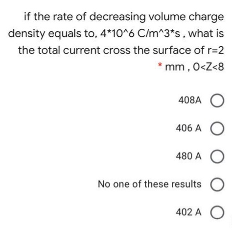 if the rate of decreasing volume charge
density equals to, 4*10^6 C/m^3*s, what is
the total current cross the surface of r=D2
mm, 0<Z<8
406 A O
480 A
No one of these results
402 A
O O O O O
