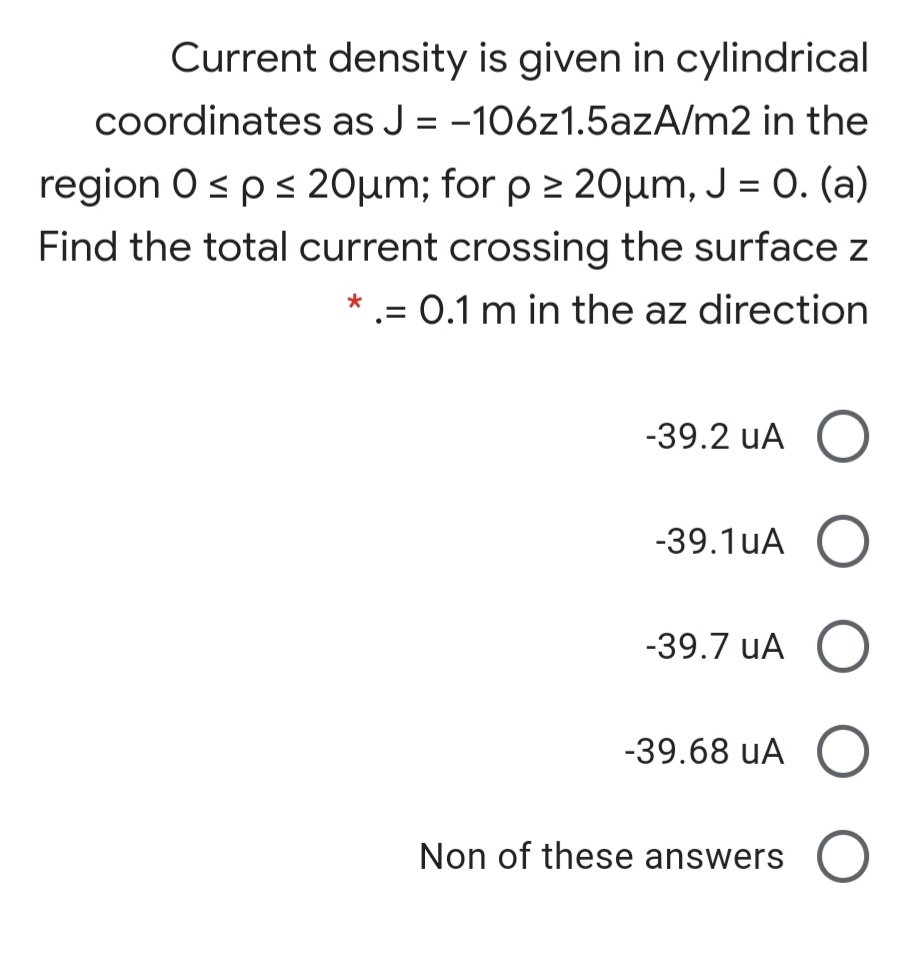 Current density is given in cylindrical
coordinates as J = -106z1.5azA/m2 in the
region 0sps 20µm; for p > 20µm, J = 0. (a)
Find the total current crossing the surface z
* .= 0.1 m in the az direction
-39.2 uA O
-39.1uA O
-39.7 uA O
-39.68 uA (O
Non of these answers O
