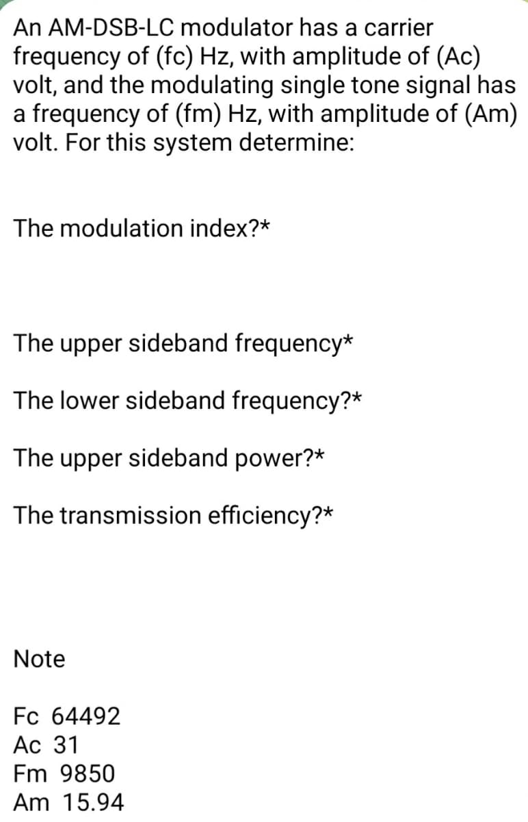 An AM-DSB-LC modulator has a carrier
frequency of (fc) Hz, with amplitude of (Ac)
volt, and the modulating single tone signal has
a frequency of (fm) Hz, with amplitude of (Am)
volt. For this system determine:
The modulation index?*
The upper sideband frequency*
The lower sideband frequency?*
The upper sideband power?*
The transmission efficiency?*
Note
Fc 64492
Ac 31
Fm 9850
Am 15.94
