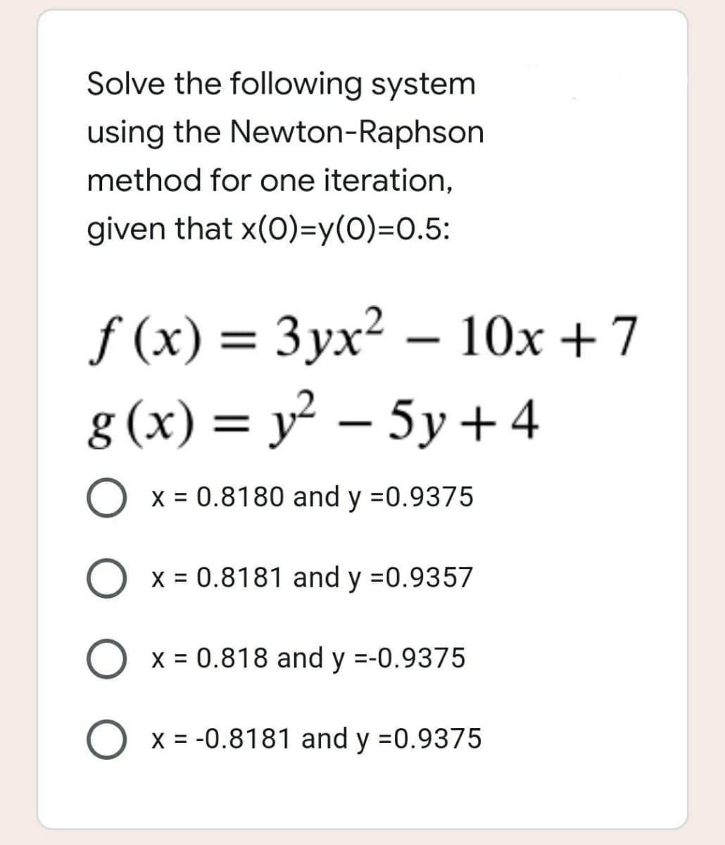 Solve the following system
using the Newton-Raphson
method for one iteration,
given that x(0)=y(0)=0.5:
f(x) = 3yx² - 10x + 7
g(x) = y² - 5y +4
O x = 0.8180 and y =0.9375
O x = 0.8181 and y =0.9357
O x = 0.818 and y =-0.9375
O x = -0.8181 and y =0.9375