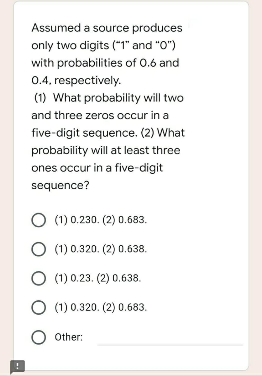 Assumed a source produces
only two digits ("1" and "0")
with probabilities of 0.6 and
0.4, respectively.
(1) What probability will two
and three zeros occur in a
five-digit sequence. (2) What
probability will at least three
ones occur in a five-digit
sequence?
O (1) 0.230. (2) 0.683.
O (1) 0.320. (2) 0.638.
(1) 0.23. (2) 0.638.
O (1) 0.320. (2) 0.683.
O Other:
