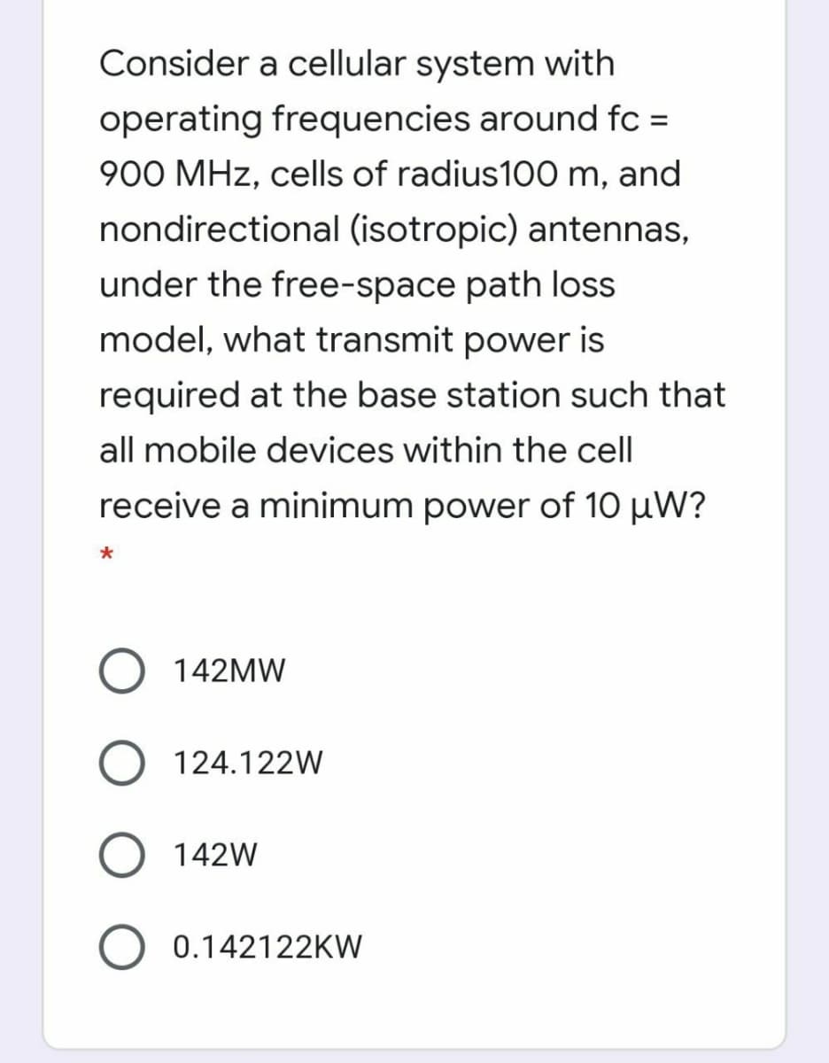 Consider a cellular system with
operating frequencies around fc =
%3D
900 MHz, cells of radius100 m, and
nondirectional (isotropic) antennas,
under the free-space path loss
model, what transmit power is
required at the base station such that
all mobile devices within the cell
receive a minimum power of 10 µW?
142MW
124.122W
O 142W
0.142122KW
