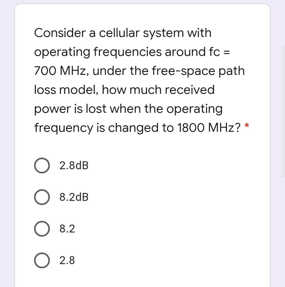 Consider a cellular system with
operating frequencies around fc =
700 MHz, under the free-space path
%3D
loss model, how much received
power is lost when the operating
frequency is changed to 1800 MHz?
2.8dB
8.2dB
8.2
2.8
