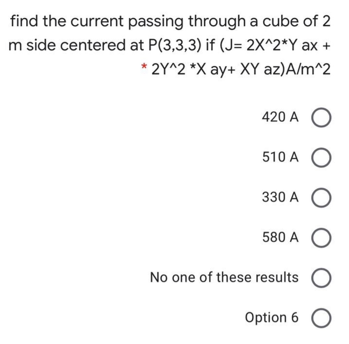 find the current passing through a cube of 2
m side centered at P(3,3,3) if (J= 2X^2*Y ax +
* 2Y^2 *X ay+ XY az)A/m^2
420 A O
510 A O
330 A O
580 A
No one of these results O
Option 6 O
