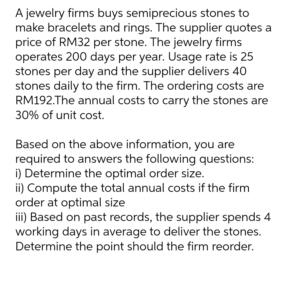 A jewelry firms buys semiprecious stones to
make bracelets and rings. The supplier quotes a
price of RM32 per stone. The jewelry firms
operates 200 days per year. Usage rate is 25
stones per day and the supplier delivers 40
stones daily to the firm. The ordering costs are
RM192.The annual costs to carry the stones are
30% of unit cost.
Based on the above information, you are
required to answers the following questions:
i) Determine the optimal order size.
ii) Compute the total annual costs if the firm
order at optimal size
iii) Based on past records, the supplier spends 4
working days in average to deliver the stones.
Determine the point should the firm reorder.