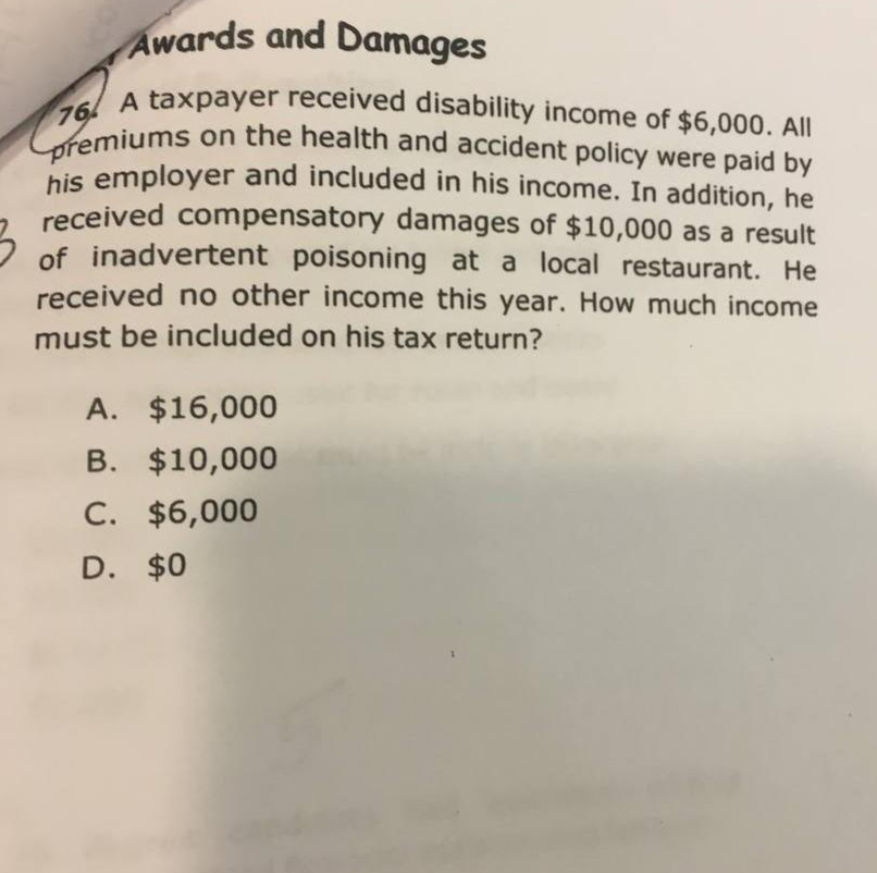 Awards and Damages
76 A taxpayer received disability income of $6,000. All
Cpremiums on the health and accident policy were paid by
his employer and included in his income. In addition, he
received compensatory damages of $10,000 as a result
of inadvertent poisoning at a local restaurant. He
received no other income this year. How much income
must be included on his tax return?
A. $16,000
B. $10,000
C. $6,000
D. $0