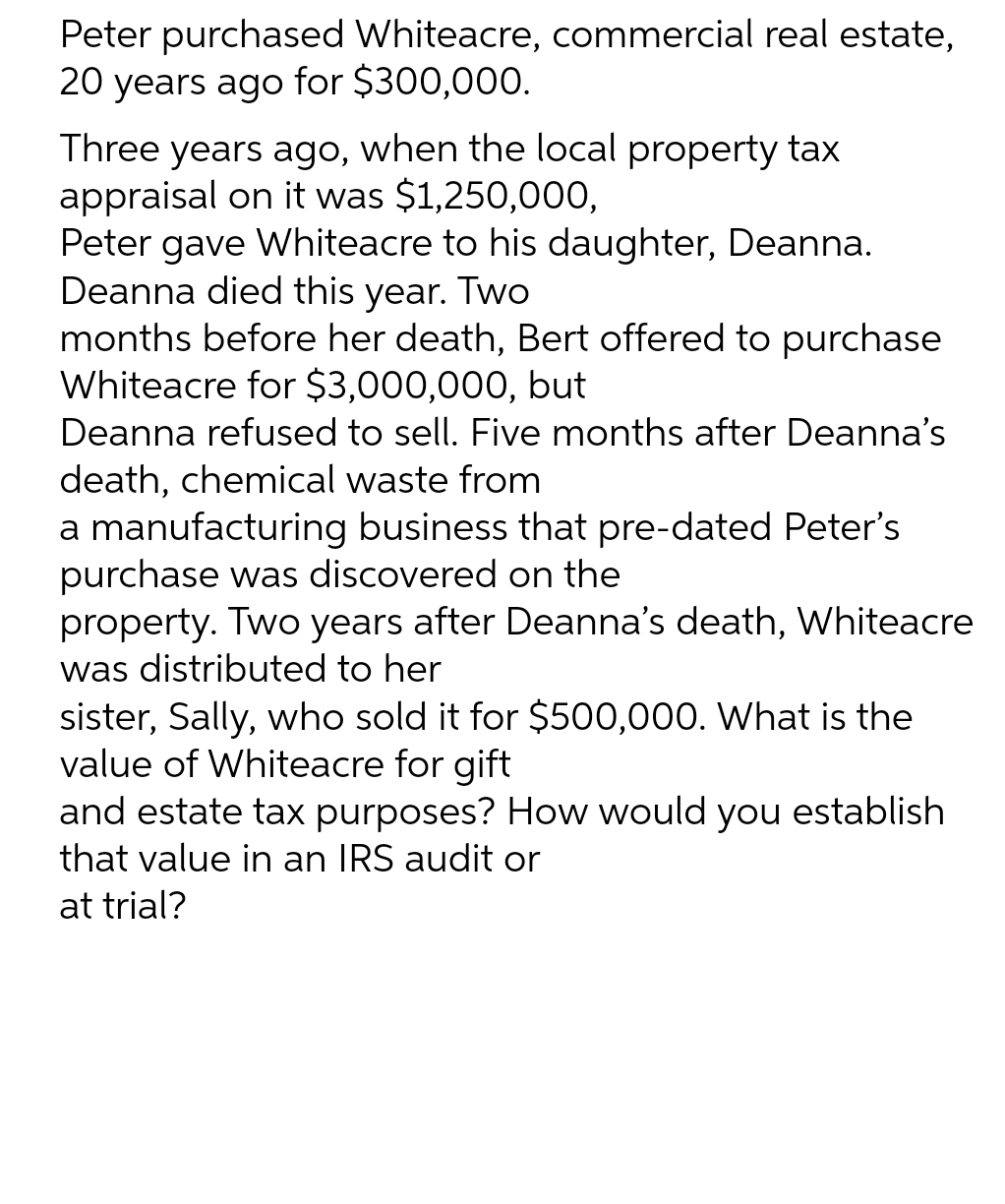 Peter purchased Whiteacre, commercial real estate,
20 years ago for $300,000.
Three years ago, when the local property tax
appraisal on it was $1,250,000,
Peter gave Whiteacre to his daughter, Deanna.
Deanna died this year. Two
months before her death, Bert offered to purchase
Whiteacre for $3,000,000, but
Deanna refused to sell. Five months after Deanna's
death, chemical waste from
a manufacturing business that pre-dated Peter's
purchase was discovered on the
property. Two years after Deanna's death, Whiteacre
was distributed to her
sister, Sally, who sold it for $500,000. What is the
value of Whiteacre for gift
and estate tax purposes? How would you establish
that value in an IRS audit or
at trial?