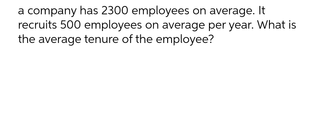 a company has 2300 employees on average. It
recruits 500 employees on average per year. What is
the average tenure of the employee?