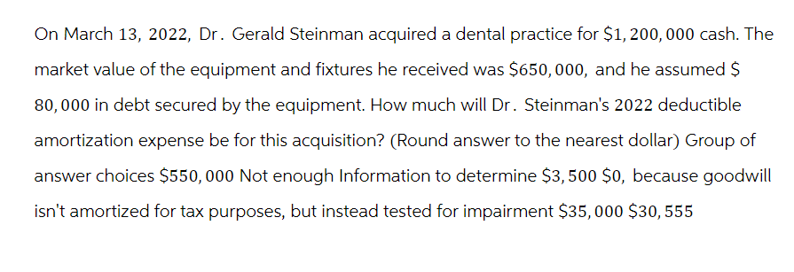 On March 13, 2022, Dr. Gerald Steinman acquired a dental practice for $1,200,000 cash. The
market value of the equipment and fixtures he received was $650,000, and he assumed $
80,000 in debt secured by the equipment. How much will Dr. Steinman's 2022 deductible
amortization expense be for this acquisition? (Round answer to the nearest dollar) Group of
answer choices $550,000 Not enough Information to determine $3,500 $0, because goodwill
isn't amortized for tax purposes, but instead tested for impairment $35,000 $30, 555