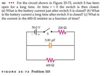 103 ... For the circuit shown in Figure 25-72, switch S has been
open for a long time. At timet-0 the switch is then closed.
(a) What is the battery current just after switch S is closed? (b) What
is the battery current a long time after switch S is closed? (c) What is
the current in the 600-N resistor as a function of time?
50.0 V
200 2
5.00 uF
600 2
FIGURE 25-72 Problem 103
